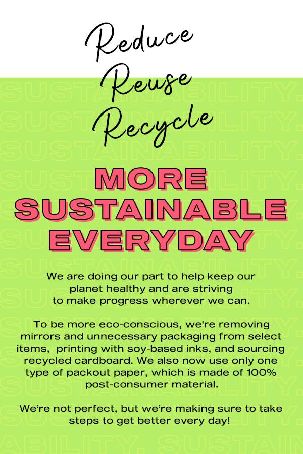 Reduce, reuse, recycle. More sustainable everyday. We are doing our part to help keep our planet healthy and are striving to make progress wherever we can. To be more eco-conscious, we're removing mirrors and unnecessary packaging from select items, printing with soy-based inks, and sourcing recycled cardboard. We also now use only one type of packout paper, which is made of 100% post-consumer material. We're not perfect, but we're making sure to take steps to get better every day.